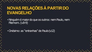NOVAS RELAÇÕESÀ PARTIRDO
EVANGELHO
•Ninguémémaiordoqueosoutros:nemPaulo,nem
Filemom.(v
.8-9)
•Onésimo:as “entranhas”dePaulo(v
.12)
 