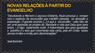 NOVAS RELAÇÕESÀ PARTIRDO
EVANGELHO
“Devolvendo a Filemom o escravo Onésimo, Paulo provoca a romper
com o estatuto da escravidão que mantém pessoas na opressão e
exploração. Ogrande anúncio [...] é que a escravidão – pelo fato de
ser uma agressão ao projeto de liberdade e vida que Deus quer para
todos – é algo totalmente inútil. A fraternidade que gera igualdade
e partilha é o eixo que movimenta esta carta, pois em Cristo todos
somos irmãos e irmãs,semdiscriminações”
JoséBortolini
 