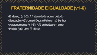 FRATERNIDADE EIGUALDADE(v1-6)
•Endereço (v
.1-2):Afraternidade acima detudo
•Saudação (v
.3):Umsó DeusePai eumsóSenhor
•Agradecimento(v
.4-5):Afé setraduz emamor
•Pedido (v
.6):Umafé eﬁcaz
 