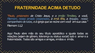 FRATERNIDADE ACIMA DETUDO
“Paulo, prisioneiro de Cristo Jesus, e o irmão Timóteo, a você,
Filemom, nosso amado cooperador, à irmã Áﬁa, a Arquipo, nosso
companheiro delutas, eà igreja quese reúnecomvocê emsua casa.”
Filemom1.1,2
Aqui Paulo abre mão do seu título apostólico e iguala todas as
relações (sejamde gênero, liderança ou status social) sob o amor e a
fraternidade. Todossão amigos eamigas, irmãos e irmãs.
 