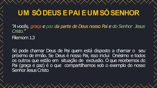 UM SÓDEUS EPAI EUMSÓSENHOR
“Avocês, graça e paz da parte de Deus nosso Pai e do Senhor Jesus
Cristo.”
Filemom1.3
Só pode chamar Deus de Pai quem está disposto a chamar o seu
próximo de irmão. Se Deus é nosso Pai, isso inclui Onésimo e todos
os outros que estão em situação de exclusão. O que recebemos do
Pai (graça e paz) é o que compartilhamos sob o exemplo do nosso
SenhorJesusCristo
 