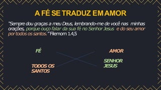 A FÉ SETRADUZ EMAMOR
“Sempredou graças a meuDeus, lembrando-me de você nas minhas
orações, porque ouço falar da sua fé no Senhor Jesus e do seu amor
portodos ossantos.”Filemom1.4,5
FÉ AMOR
SENHOR
JESUS
OS
TODOS
SANTOS
 