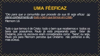 UMA FÉEFICAZ
“Oro para que a comunhão que procede da sua fé seja eﬁcaz no
plenoconhecimentodetodoobemquetemosemCristo.”
Filemom1.6
T
udo o que temos é de Cristo: todo o bem que recebemos e todos os
bens que possuímos. Paulo já está preparando para falar de
Onésimo, pois os escravos eram considerados como “bens”
, ou seja,
Paulo ora para Filemom perceba que Onésimo não pertence a ele,
masaDeus.
 