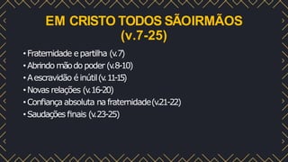 EM CRISTO TODOS SÃOIRMÃOS
(v.7-25)
•Fraternidade epartilha (v
.7)
•Abrindo mãodo poder (v
.8-10)
•Aescravidão é inútil(v
.1
1
-
1
5
)
•Novas relações (v
.16-20)
•Conﬁança absoluta nafraternidade(v
.21-22)
•Saudações ﬁnais (v
.23-25)
 
