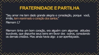 FRATERNIDADE EPARTILHA
“Seu amor me tem dado grande alegria e consolação, porque você,
irmão,temreanimadoocoraçãodossantos.
”
Filemom1
.
7
Filemom tinha um bom coração, era alguém com algumas atitudes
louváveis, que dispunha seus bens em favor dos outros, consolando
os demais cristãos. Mas ainda havia algo a seraperfeiçoado.
 