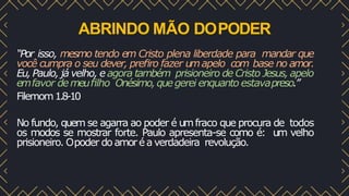 ABRINDO MÃO DOPODER
“Por isso, mesmo tendo em Cristo plena liberdade para mandar que
você cumpra o seu dever, preﬁro fazer umapelo com base no amor.
Eu, Paulo, já velho, e agora também prisioneiro de Cristo Jesus, apelo
emfavor demeuﬁlho Onésimo,quegerei enquanto estavapreso.”
Filemom1.8-10
No fundo, quem se agarra ao poder é umfraco que procura de todos
os modos se mostrar forte. Paulo apresenta-se como é: um velho
prisioneiro. Opoder do amoréa verdadeira revolução.
 