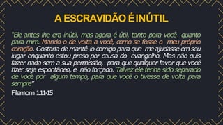 A ESCRAVIDÃO ÉINÚTIL
“Ele antes lhe era inútil, mas agora é útil, tanto para você quanto
para mim. Mando-o de volta a você, como se fosse o meu próprio
coração. Gostaria de mantê-lo comigo para que meajudasse emseu
lugar enquanto estou preso por causa do evangelho. Mas não quis
fazer nada sem a sua permissão, para que qualquer favor que você
ﬁzer seja espontâneo, e não forçado. Talvez ele tenha sido separado
de você por algum tempo, para que você o tivesse de volta para
sempre”
Filemom1
.
1
1
-
1
5
 