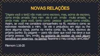 NOVASRELAÇÕES
“[Agora você o terá] não mais como escravo, mas, acima de escravo,
como irmão amado. Para mim ele é um irmão muito amado, e
ainda mais para você, tanto como pessoa quanto como cristão.
Assim, se você me considera companheiro na fé, receba-o como se
estivesse recebendo a mim. Se ele o prejudicou em algo ou lhe
deve alguma coisa, ponha na minha conta. Eu, Paulo, escrevo de
próprio punho: Eu pagarei — para não dizer que você me deve a sua
própria pessoa. Sim, irmão, eu gostaria de receber de você algum
benefício por estarmos noSenhor
.Reanimeo meucoração emCristo!”
Filemom1.16-20
 