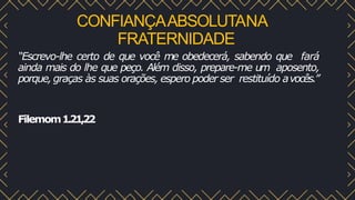 CONFIANÇAABSOLUTANA
FRATERNIDADE
“Escrevo-lhe certo de que você me obedecerá, sabendo que fará
ainda mais do lhe que peço. Além disso, prepare-me um aposento,
porque, graças às suas orações, espero poder ser restituído avocês.”
Filemom1.21,22
 