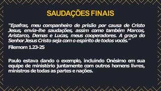 SAUDAÇÕESFINAIS
“Epafras, meu companheiro de prisão por causa de Cristo
Jesus, envia-lhe saudações, assim como também Marcos,
Aristarco, Demas e Lucas, meus cooperadores. A graça do
SenhorJesusCristosejacomoespíritodetodosvocês.”
Filemom1.23-25
Paulo estava dando o exemplo, incluindo Onésimo em sua
equipe de ministério juntamente com outros homens livres,
ministrosdetodasaspartesenações.
 