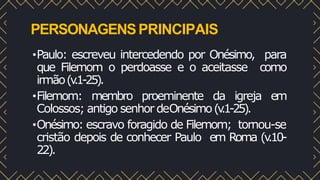 PERSONAGENSPRINCIPAIS
•Paulo: escreveu intercedendo por Onésimo, para
que Filemom o perdoasse e o aceitasse como
irmão(v
.1-25).
•Filemom: membro proeminente da igreja em
Colossos; antigo senhor deOnésimo(v
.1-25).
•Onésimo: escravo foragido de Filemom; tornou-se
cristão depois de conhecer Paulo em Roma (v
.10-
22).
 