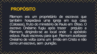 PROPÓSITO
Filemom era um proprietário de escravos que
também hospedava uma igreja em sua casa
(Colossos), fruto do ministério de Paulo em Éfeso. O
escravo Onésimo fugiu após trazer prejuízo a
Filemom, dirigindo-se ao local onde o apóstolo
estava. Paulo escreveu para que Filemom aceitasse
Onésimo de volta como um irmão em Cristo e não
comoumescravo, sem punição.
 