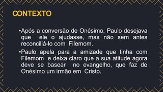 CONTEXTO
•Após a conversão de Onésimo, Paulo desejava
que ele o ajudasse, mas não sem antes
reconciliá-lo com Filemom.
•Paulo apela para a amizade que tinha com
Filemom e deixa claro que a sua atitude agora
deve se basear no evangelho, que faz de
Onésimo um irmão em Cristo.
 