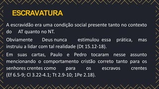 ESCRAVATURA
A escravidão era uma condição social presente tanto no contexto
do AT quanto no NT.
Obviamente Deus nunca estimulou essa prática, mas
instruiu a lidar com tal realidade (Dt 15.12-18).
Em suas cartas, Paulo e Pedro tocaram nesse assunto
mencionando o comportamento cristão correto tanto para os
senhores crentes como para os escravos crentes
(Ef 6.5-9; Cl 3.22-4.1; Tt 2.9-10; 1Pe 2.18).
 
