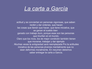 La carta a García actitud y se conviertan en personas vigorosas, que saben recibir y dar ordenes, que hacen las cosas que tienen que hacer, que tiene iniciativa, que  se ganan el sueldo bien  ganado con trabajo duro, porque esas son las personas que triunfan en el mundo. Claro que los ricos, los de mejor condición también tienen que moverse, trabajar y dar ejemplo . Muchas veces la antigüedad será reemplazada Pro la actitudes iniciativa de las personas jóvenes mentalmente que no  sean deformes moralmente. En resumen debemos saber entregar la carta a García. 