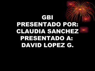 GBI PRESENTADO POR: CLAUDIA SANCHEZ PRESENTADO A:  DAVID LOPEZ G. 