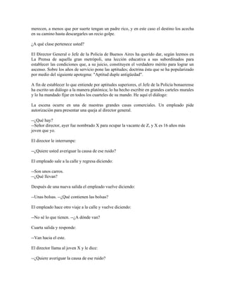 merecen, a menos que por suerte tengan un padre rico, y en este caso el destino los acecha
en su camino hasta descargarles un recio golpe.

¿A qué clase pertenece usted?

El Director General o Jefe de la Policía de Buenos Aires ha querido dar, según leemos en
La Prensa de aquella gran metrópoli, una lección educativa a sus subordinados para
establecer las condiciones que, a su juicio, constituyen el verdadero mérito para lograr un
ascenso. Sobre los años de servicio pone las aptitudes; doctrina ésta que se ha popularizado
por medio del siguiente apotegma: "Aptitud duple antigüedad".

A fin de establecer lo que entiende por aptitudes superiores, el Jefe de la Policía bonaerense
ha escrito un diálogo a la manera platónica; lo ha hecho escribir en grandes carteles murales
y lo ha mandado fijar en todos los cuarteles de su mando. He aquí el diálogo:

La escena ocurre en una de nuestras grandes casas comerciales. Un empleado pide
autorización para presentar una queja al director general.

--¿Qué hay?
--Señor director, ayer fue nombrado X para ocupar la vacante de Z, y X es 16 años más
joven que yo.

El director le interrumpe:

--¿Quiere usted averiguar la causa de ese ruido?

El empleado sale a la calle y regresa diciendo:

--Son unos carros.
--¿Qué llevan?

Después de una nueva salida el empleado vuelve diciendo:

--Unas bolsas. --¿Qué contienen las bolsas?

El empleado hace otro viaje a la calle y vuelve diciendo:

--No sé lo que tienen. --¿A dónde van?

Cuarta salida y responde:

--Van hacia el este.

El director llama al joven X y le dice:

--¿Quiere averiguar la causa de ese ruido?
 
