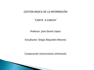 GESTION BASICA DE LA INFORMACIÓN


        “CARTA A GARCIA”



    Profesor: José David López


Estudiante: Diego Alejandro Moreno




Corporación Universitaria Uniminuto
 