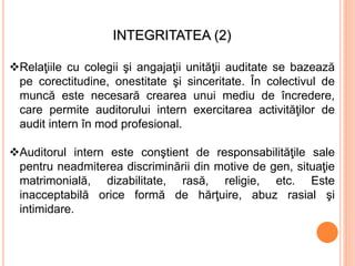 INTEGRITATEA (2)
Relaţiile cu colegii şi angajaţii unităţii auditate se bazează
pe corectitudine, onestitate şi sinceritate. În colectivul de
muncă este necesară crearea unui mediu de încredere,
care permite auditorului intern exercitarea activităţilor de
audit intern în mod profesional.
Auditorul intern este conştient de responsabilităţile sale
pentru neadmiterea discriminării din motive de gen, situaţie
matrimonială, dizabilitate, rasă, religie, etc. Este
inacceptabilă orice formă de hărţuire, abuz rasial şi
intimidare.
 