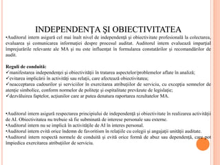INDEPENDENŢA ŞI OBIECTIVITATEA
•Auditorul intern asigură cel mai înalt nivel de independenţă şi obiectivitate profesională la colectarea,
evaluarea şi comunicarea informaţiei despre procesul auditat. Auditorul intern evaluează imparţial
împrejurările relevante ale MA şi nu este influenţat în formularea constatărilor şi recomandărilor de
audit.
Reguli de conduită:
manifestarea independenţei şi obiectivităţii în tratarea aspectelor/problemelor aflate în analiză;
evitarea implicării în activităţi sau relaţii, care afectează obiectivitatea;
neacceptarea cadourilor şi serviciilor în exercitarea atribuţiilor de serviciu, cu excepţia semnelor de
atenţie simbolice, conform normelor de politeţe şi ospitalitate prevăzute de legislaţie;
dezvăluirea faptelor, acţiunilor care ar putea denatura raportarea rezultatelor MA.
•Auditorul intern asigură respectarea principiului de independenţă şi obiectivitate în realizarea activităţii
de AI. Obiectivitatea nu trebuie să fie subminată de interese personale sau externe.
•Auditorul intern nu se implică în activităţile de AI în interes personal.
•Auditorul intern evită orice îndemn de favoritism în relaţiile cu colegii şi angajaţii unităţii auditate.
•Auditorul intern respectă normele de conduită şi evită orice formă de abuz sau dependenţă, care pot
împiedica exercitarea atribuţiilor de serviciu.
 