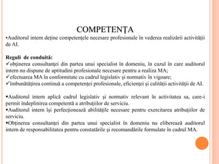 COMPETENŢA
•Auditorul intern deţine competenţele necesare profesionale în vederea realizării activităţii
de AI.
Reguli de conduită:
obţinerea consultanţei din partea unui specialist în domeniu, în cazul în care auditorul
intern nu dispune de aptitudini profesionale necesare pentru a realiza MA;
efectuarea MA în conformitate cu cadrul legislativ şi normativ în vigoare;
îmbunătăţirea continuă a competenţei profesionale, eficienţei şi calităţii activităţii de AI.
Auditorul intern aplică cadrul legislativ şi normativ relevant în activitatea sa, care-i
permit îndeplinirea competentă a atribuţiilor de serviciu.
Auditorul intern îşi perfecţionează abilităţile necesare pentru exercitarea atribuţiilor de
serviciu.
Obţinerea consultanţei din partea unui specialist în domeniu nu eliberează auditorul
intern de responsabilitatea pentru constatările şi recomandările formulate în cadrul MA.
 