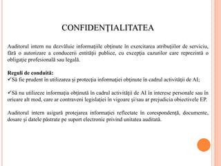CONFIDENŢIALITATEA
Auditorul intern nu dezvăluie informaţiile obţinute în exercitarea atribuţiilor de serviciu,
fără o autorizare a conducerii entităţii publice, cu excepţia cazurilor care reprezintă o
obligaţie profesională sau legală.
Reguli de conduită:
Să fie prudent în utilizarea şi protecţia informaţiei obţinute în cadrul activităţii de AI;
Să nu utilizeze informaţia obţinută în cadrul activităţii de AI în interese personale sau în
oricare alt mod, care ar contraveni legislaţiei în vigoare şi/sau ar prejudicia obiectivele EP.
Auditorul intern asigură protejarea informaţiei reflectate în corespondenţă, documente,
dosare şi datele păstrate pe suport electronic privind unitatea auditată.
 