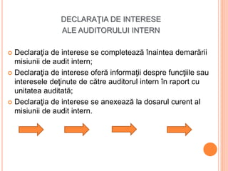 DECLARAŢIA DE INTERESE
ALE AUDITORULUI INTERN
 Declaraţia de interese se completează înaintea demarării
misiunii de audit intern;
 Declaraţia de interese oferă informaţii despre funcţiile sau
interesele deţinute de către auditorul intern în raport cu
unitatea auditată;
 Declaraţia de interese se anexează la dosarul curent al
misiunii de audit intern.
 
