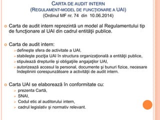 CARTA DE AUDIT INTERN
(REGULAMENT-MODEL DE FUNCŢIONARE A UAI)
(Ordinul MF nr. 74 din 10.06.2014)
 Carta de audit intern reprezintă un model al Regulamentului tip
de funcţionare al UAI din cadrul entităţii publice.
 Carta de audit intern:
defineşte sfera de activitate a UAI,
stabileşte poziţia UAI în structura organizaţională a entităţii publice,
stipulează drepturile şi obligaţiile angajaţilor UAI,
autorizează accesul la personal, documente şi bunuri fizice, necesare
îndeplinirii corespunzătoare a activităţii de audit intern.
 Carta UAI se elaborează în conformitate cu:
 prezenta Cartă,
 SNAI,
 Codul etic al auditorului intern,
 cadrul legislativ și normativ relevant.
 