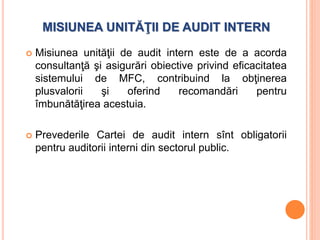 MISIUNEA UNITĂŢII DE AUDIT INTERN
 Misiunea unităţii de audit intern este de a acorda
consultanţă şi asigurări obiective privind eficacitatea
sistemului de MFC, contribuind la obţinerea
plusvalorii şi oferind recomandări pentru
îmbunătăţirea acestuia.
 Prevederile Cartei de audit intern sînt obligatorii
pentru auditorii interni din sectorul public.
 