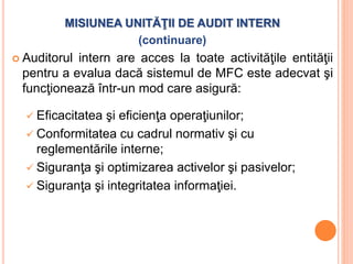MISIUNEA UNITĂŢII DE AUDIT INTERN
(continuare)
 Auditorul intern are acces la toate activităţile entităţii
pentru a evalua dacă sistemul de MFC este adecvat şi
funcţionează într-un mod care asigură:
 Eficacitatea şi eficienţa operaţiunilor;
 Conformitatea cu cadrul normativ şi cu
reglementările interne;
 Siguranţa şi optimizarea activelor şi pasivelor;
 Siguranţa şi integritatea informaţiei.
 