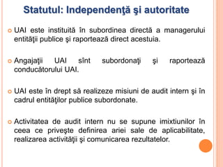 Statutul: Independenţă şi autoritate
 UAI este instituită în subordinea directă a managerului
entităţii publice şi raportează direct acestuia.
 Angajaţii UAI sînt subordonaţi şi raportează
conducătorului UAI.
 UAI este în drept să realizeze misiuni de audit intern şi în
cadrul entităţilor publice subordonate.
 Activitatea de audit intern nu se supune imixtiunilor în
ceea ce priveşte definirea ariei sale de aplicabilitate,
realizarea activităţii şi comunicarea rezultatelor.
 