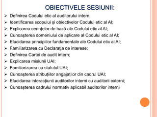OBIECTIVELE SESIUNII:
 Definirea Codului etic al auditorului intern;
 Identificarea scopului şi obiectivelor Codului etic al AI;
 Explicarea cerinţelor de bază ale Codului etic al AI;
 Cunoaşterea domeniului de aplicare al Codului etic al AI;
 Elucidarea principiilor fundamentale ale Codului etic al AI;
 Familiarizarea cu Declaraţia de interese;
 Definirea Cartei de audit intern;
 Explicarea misiunii UAI;
 Familiarizarea cu statutul UAI;
 Cunoaşterea atribuțiilor angajaților din cadrul UAI;
 Elucidarea interacțiunii auditorilor interni cu auditorii externi;
 Cunoașterea cadrului normativ aplicabil auditorilor interni
 