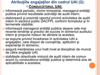 Atribuţiile angajaţilor din cadrul UAI (2):
CONDUCĂTORUL UAI:
 informează periodic, minim trimestrial, managerul entităţii
publice privind rezultatele activităţii de audit intern;
 elaborează şi prezintă raportul privind activitatea de audit
intern în sectorul public DACFPI, conform formatului şi în
termenele stabilite;
 informează managerul entităţii publice despre cele mai
recente tendinţe şi practici de succes în domeniul auditului
intern şi propune măsuri de aliniere la acestea;
 se expune privind încadrarea în activitatea UAI a
angajaţilor, care dispun de cunoştinţe, aptitudini şi
experienţe în domeniu;
 asigură menţinerea unui înalt nivel al disciplinei de muncă
de către angajaţii UAI;
 stabileşte obiectivele misiunii de audit intern de comun
acord cu conducătorul entităţii publice şi determină aria de
aplicabilitate a acesteia;
 