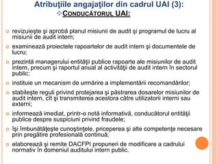 Atribuţiile angajaţilor din cadrul UAI (3):
CONDUCĂTORUL UAI:
 revizuieşte şi aprobă planul misiunii de audit şi programul de lucru al
misiunii de audit intern;
 examinează proiectele rapoartelor de audit intern şi documentele de
lucru;
 prezintă managerului entităţii publice rapoarte ale misiunilor de audit
intern, precum şi raportul anual al activităţii de audit intern în sectorul
public;
 instituie un mecanism de urmărire a implementării recomandărilor;
 stabileşte reguli privind protejarea şi păstrarea dosarelor misiunilor de
audit intern, cît şi transmiterea acestora către utilizatorii interni sau
externi;
 informează imediat, printr-o notă informativă, conducătorul entităţii
publice despre suspiciuni privind fraudele;
 îşi îmbunătăţeşte cunoştinţele, priceperea şi alte competenţe necesare
prin pregătire profesională continuă;
 elaborează şi remite DACFPI propuneri de modificare a cadrului
normativ în domeniul auditului intern public.
 