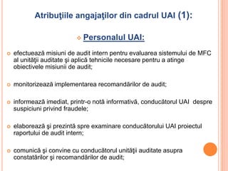 Atribuţiile angajaţilor din cadrul UAI (1):
 Personalul UAI:
 efectuează misiuni de audit intern pentru evaluarea sistemului de MFC
al unităţii auditate şi aplică tehnicile necesare pentru a atinge
obiectivele misiunii de audit;
 monitorizează implementarea recomandărilor de audit;
 informează imediat, printr-o notă informativă, conducătorul UAI despre
suspiciuni privind fraudele;
 elaborează şi prezintă spre examinare conducătorului UAI proiectul
raportului de audit intern;
 comunică şi convine cu conducătorul unităţii auditate asupra
constatărilor şi recomandărilor de audit;
 
