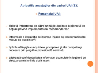 Atribuţiile angajaţilor din cadrul UAI (2):
 Personalul UAI:
o solicită întocmirea de către unităţile auditate a planului de
acţiuni privind implementarea recomandărilor.
 întocmeşte o declaraţie de interese înainte de începerea fiecărei
misiuni de audit intern;
 îşi îmbunătăţeşte cunoştinţele, priceperea şi alte competenţe
necesare prin pregătire profesională continuă;
 păstrează confidenţialitatea informaţiei acumulate în legătură cu
efectuarea misiunii de audit intern;
 