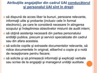 Atribuţiile angajaţilor din cadrul UAI conducătorul
şi personalul UAI sînt în drept:
 să dispună de acces liber la bunuri, persoane relevante,
informaţii utile şi probante (inclusiv cele în format
electronic), pe care le consideră necesare în atingerea
scopului şi îndeplinirea obiectivelor misiunii de audit intern;
 să obţină asistenţa necesară din partea personalului
entităţii publice, precum şi servicii specializate din cadrul
sau din afara acesteia.
 să solicite copiile şi extrasele documentelor relevante, să
ridice documentele în original, eliberînd o copie şi o notă
de recepţionare pentru fiecare;
 să solicite şi să primească informaţii şi explicaţii verbale
sau scrise de la angajaţii şi managerul unităţii auditate.
 