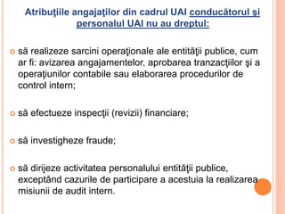 Atribuţiile angajaţilor din cadrul UAI conducătorul şi
personalul UAI nu au dreptul:
 să realizeze sarcini operaţionale ale entităţii publice, cum
ar fi: avizarea angajamentelor, aprobarea tranzacţiilor şi a
operaţiunilor contabile sau elaborarea procedurilor de
control intern;
 să efectueze inspecţii (revizii) financiare;
 să investigheze fraude;
 să dirijeze activitatea personalului entităţii publice,
exceptând cazurile de participare a acestuia la realizarea
misiunii de audit intern.
 
