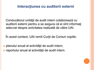 Interacţiunea cu auditorii externi
Conducătorul unităţii de audit intern colaborează cu
auditorii externi pentru a se asigura că ei sînt informaţi
adecvat despre activitatea realizată de către UAI.
În acest context, UAI remit Curţii de Conturi copiile:
 planului anual al activităţii de audit intern;
 raportului anual al activităţii de audit intern.
 