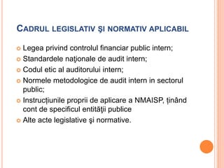 CADRUL LEGISLATIV ŞI NORMATIV APLICABIL
 Legea privind controlul financiar public intern;
 Standardele naţionale de audit intern;
 Codul etic al auditorului intern;
 Normele metodologice de audit intern in sectorul
public;
 Instrucțiunile proprii de aplicare a NMAISP, ținând
cont de specificul entităţii publice
 Alte acte legislative şi normative.
 