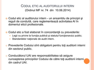 CODUL ETIC AL AUDITORULUI INTERN
(Ordinul MF nr. 74 din 10.06.2014)
 Codul etic al auditorului intern - un ansamblu de principii şi
reguli de conduită, care reglementează activitatea AI în
domeniul eticii profesionale.
 Codul etic a fost elaborat în concordanţă cu prevederile:
 Legii cu privire la funcţia publică şi statutul funcţionarului public;
 Standardelor naţionale de audit intern.
o Prevederile Codului sînt obligatorii pentru toţi auditorii interni
din sectorul public.
o Conducătorul UAI are responsabilitatea să asigure
cunoaşterea principiilor Codului de către toţi auditorii interni
din cadrul UAI.
 