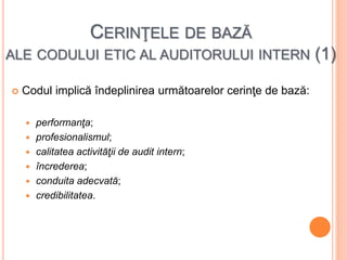 CERINŢELE DE BAZĂ
ALE CODULUI ETIC AL AUDITORULUI INTERN (1)
 Codul implică îndeplinirea următoarelor cerinţe de bază:
 performanţa;
 profesionalismul;
 calitatea activităţii de audit intern;
 încrederea;
 conduita adecvată;
 credibilitatea.
 