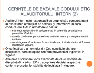 CERINŢELE DE BAZĂ ALE CODULUI ETIC
AL AUDITORULUI INTERN (2)
 Auditorul intern este responsabil de propriul său comportament
în exercitarea atribuţiilor de serviciu şi informează în scris
conducătorul UAI în următoarele cazuri:
 existenţa neclarităţilor în aplicarea sau în domeniile de aplicare a
prevedrilor Codului;
 apariţia conflictelor personale între auditorul intern şi managerul unităţii
auditate;
 constrîngerea să acţioneze în mod inadecvat, lipsit de etică şi să încalce
legislaţia în vigoare.
 Orice încălcare a normelor din Cod constituie abatere
disciplinară, care se aplică conform prevederilor legislaţiei în
vigoare.
 Abaterile disciplinare vor fi examinate de către Comisia de
disciplină din cadrul EP, cu adoptarea deciziei respective,
conform procedurilor stabilite de legislaţia în vigoare.
 