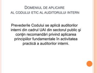 DOMENIUL DE APLICARE
AL CODULUI ETIC AL AUDITORULUI INTERN
Prevederile Codului se aplică auditorilor
interni din cadrul UAI din sectorul public şi
conţin recomandări privind aplicarea
principiilor fundamentale în activitatea
practică a auditorilor interni.
 