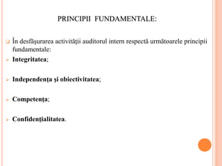 PRINCIPII FUNDAMENTALE:
 În desfăşurarea activităţii auditorul intern respectă următoarele principii
fundamentale:
 Integritatea;
 Independenţa şi obiectivitatea;
 Competenţa;
 Confidenţialitatea.
 