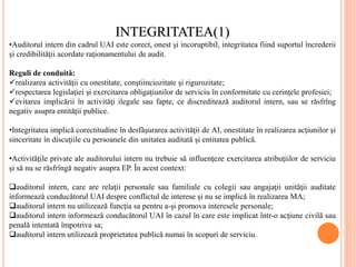 INTEGRITATEA(1)
•Auditorul intern din cadrul UAI este corect, onest şi incoruptibil, integritatea fiind suportul încrederii
şi credibilităţii acordate raţionamentului de audit.
Reguli de conduită:
realizarea activităţii cu onestitate, conştiinciozitate şi rigurozitate;
respectarea legislaţiei şi exercitarea obligaţiunilor de serviciu în conformitate cu cerinţele profesiei;
evitarea implicării în activităţi ilegale sau fapte, ce discreditează auditorul intern, sau se răsfrîng
negativ asupra entităţii publice.
•Integritatea implică corectitudine în desfăşurarea activităţii de AI, onestitate în realizarea acţiunilor şi
sinceritate în discuţiile cu persoanele din unitatea auditată şi entitatea publică.
•Activităţile private ale auditorului intern nu trebuie să influenţeze exercitarea atribuţiilor de serviciu
şi să nu se răsfrîngă negativ asupra EP. În acest context:
auditorul intern, care are relaţii personale sau familiale cu colegii sau angajaţii unităţii auditate
informează conducătorul UAI despre conflictul de interese şi nu se implică în realizarea MA;
auditorul intern nu utilizează funcţia sa pentru a-şi promova interesele personale;
auditorul intern informează conducătorul UAI în cazul în care este implicat într-o acţiune civilă sau
penală intentată împotriva sa;
auditorul intern utilizează proprietatea publică numai în scopuri de serviciu.
 