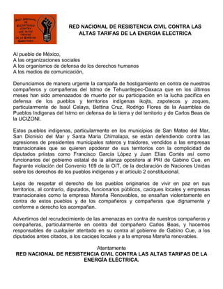 RED NACIONAL DE RESISTENCIA CIVIL CONTRA LAS
                           ALTAS TARIFAS DE LA ENERGIA ELECTRICA



Al pueblo de México,
A las organizaciones sociales
A los organismos de defensa de los derechos humanos
A los medios de comunicación,

Denunciamos de manera urgente la campaña de hostigamiento en contra de nuestros
compañeros y compañeras del Istmo de Tehuantepec-Oaxaca que en los últimos
meses han sido amenazados de muerte por su participación en la lucha pacífica en
defensa de los pueblos y territorios indígenas ikojts, zapotecos y zoques,
particularmente de Isaúl Celaya, Bettina Cruz, Rodrigo Flores de la Asamblea de
Pueblos Indigenas del Istmo en defensa de la tierra y del territorio y de Carlos Beas de
la UCIZONI.

Estos pueblos indígenas, particularmente en los municipios de San Mateo del Mar,
San Dionisio del Mar y Santa Maria Chimalapa, se están defendiendo contra las
agresiones de presidentes municipales rateros y traidores, vendidos a las empresas
trasnacionales que se quieren apoderar de sus territorios con la complicidad de
diputados priistas como Francisco García López y Juan Elías Cortés así como
funcionarios del gobierno estatal de la alianza opositora al PRI de Gabino Cue, en
flagrante violación del Convenio 169 de la OIT, de la declaración de Naciones Unidas
sobre los derechos de los pueblos indígenas y el artículo 2 constitucional.

Lejos de respetar el derecho de los pueblos originarios de vivir en paz en sus
territorios, al contrario, diputados, funcionarios públicos, caciques locales y empresas
trasnacionales como la empresa Mareña Renovables, se ensañan violentamente en
contra de estos pueblos y de los compañeros y compañeras que dignamente y
conforme a derecho los acompañan.

Advertimos del recrudecimiento de las amenazas en contra de nuestros compañeros y
compañeras, particularmente en contra del compañero Carlos Beas, y hacemos
responsables de cualquier atentado en su contra al gobierno de Gabino Cue, a los
diputados antes citados, a los caciqes locales y a la empresa Mareña renovables.

                           Atentamente
 RED NACIONAL DE RESISTENCIA CIVIL CONTRA LAS ALTAS TARIFAS DE LA
                       ENERGÍA ELÉCTRICA.
 