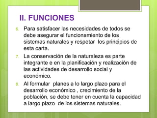 II. FUNCIONES
6. Para satisfacer las necesidades de todos se
debe asegurar el funcionamiento de los
sistemas naturales y respetar los principios de
esta carta.
7. La conservación de la naturaleza es parte
integrante e en la planificación y realización de
las actividades de desarrollo social y
económico.
8. Al formular planes a lo largo plazo para el
desarrollo económico , crecimiento de la
población, se debe tener en cuenta la capacidad
a largo plazo de los sistemas naturales.
 