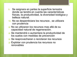 9. Se asignara en partes la superficie terrestre
donde se tendrá en cuenta las características
físicas, la productividad, la diversidad biológica y
belleza natural.
10. No se desperdiciara los recursos , se utilizara
con prudencia
 No se utilizaran los recursos mas allá de su
capacidad natural de regeneración.
 Se mantendrá o aumentara la productividad de
los suelos con medidas de prevención
 Se reaprovecharan o reciclaran los recursos
 Explotar con prudencia los recursos no
renovables
 