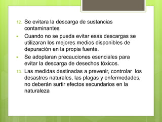12. Se evitara la descarga de sustancias
contaminantes
 Cuando no se pueda evitar esas descargas se
utilizaran los mejores medios disponibles de
depuración en la propia fuente.
 Se adoptaran precauciones esenciales para
evitar la descarga de desechos tóxicos.
13. Las medidas destinadas a prevenir, controlar los
desastres naturales, las plagas y enfermedades,
no deberán surtir efectos secundarios en la
naturaleza
 